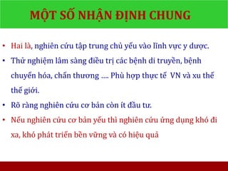 MỘT SỐ NHẬN ĐỊNH CHUNG
• Hai là, nghiên cứu tập trung chủ yếu vào lĩnh vực y dược.
• Thử nghiệm lâm sàng điều trị các bệnh di truyền, bệnh
chuyển hóa, chấn thương …. Phù hợp thực tế VN và xu thế
thế giới.
• Rõ ràng nghiên cứu cơ bản còn ít đầu tư.
• Nếu nghiên cứu cơ bản yếu thì nghiên cứu ứng dụng khó đi
xa, khó phát triển bền vững và có hiệu quả
 
