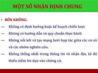 MỘT SỐ NHẬN ĐỊNH CHUNG
• BỐN KHÔNG:
— Không có định hướng hoặc kế hoạch chiến lược
— Không có hướng dẫn và quy chuẩn thực hành
— Không nối kết và tạo mạng lưới hợp tác giữa các cơ sở
và các nhóm nghiên cứu.
— Không thống nhất trong thông tin và nhận địn, từ đó
thiếu niềm tin dựa vào chứng cứ.
 