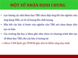 MỘT SỐ NHẬN ĐỊNH CHUNG
• Lực lượng các nhà khoa học TBG chưa đáp ứng tốt cho nghiên cứu
ứng dụng TBG, cả về số lượng lẫn chất lượng.
• Hầu hết các bác sĩ bước vào nghiên cứu TBG mà chưa được đào
tạo cơ bản.
• Các trường đại học y khoa gần như chưa có chương trình đào tạo
về khoa học TBG cho các bác sĩ tương tai
-> Khoa Y ĐH Quốc gia TP.HCM gần như là điểm sáng duy nhất
 