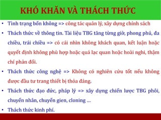 KHÓ KHĂN VÀ THÁCH THỨC
• Tình trạng bốn không => công tác quản lý, xây dựng chính sách
• Thách thức về thông tin. Tài liệu TBG tăng từng giờ, phong phú, đa
chiều, trái chiều => có cái nhìn không khách quan, kết luận hoặc
quyết định không phù hợp hoặc quá lạc quan hoặc hoài nghi, thậm
chí phản đối.
• Thách thức công nghệ => Không có nghiên cứu tốt nếu không
được đầu tư trang thiết bị thỏa đáng.
• Thách thức đạo đức, pháp lý => xây dựng chiến lược TBG phôi,
chuyển nhân, chuyển gien, cloning …
• Thách thức kinh phí.
 