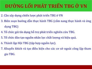 2. Cần xây dựng chiến lược phát triển TBG ở VN
3. Biên soạn hướng dẫn thực hành TBG (cẩm nang thực hành và ứng
dụng TBG)
4. Tổ chức gói tín dụng hỗ trợ phát triển nghiên cứu TBG.
5. Tổ chức đào tạo nguồn nhân lực chất lượng và hiệu quả.
6. Thành lập Hội TBG (tập hợp nguồn lực).
7. Khuyến khích và tạo điều kiện cho các cơ sở ngoài công lập tham
gia TBG.
ĐƯỜNG LỐI PHÁT TRIỂN TBG Ở VN
 