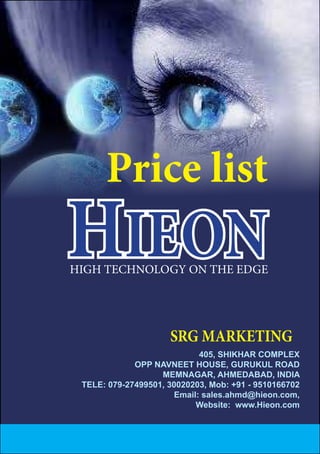 405, SHIKHAR COMPLEX
OPP NAVNEET HOUSE, GURUKUL ROAD
MEMNAGAR, AHMEDABAD, INDIA
TELE: 079-27499501, 30020203, Mob: +91 - 9510166702
Email: sales.ahmd@hieon.com,
Website: www.Hieon.com
SRG MARKETING
HIEON
Price list
HIGH TECHNOLOGY ON THE EDGE
 