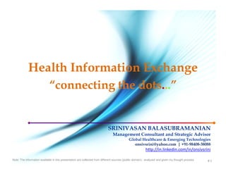 Health Information Exchange
               “connecting the dots...”


                                                                           SRINIVASAN BALASUBRAMANIAN
                                                                               Management Consultant and Strategic Advisor
                                                                                            Global Healthcare & Emerging Technologies
                                                                                               onsivsrini@yahoo.com | +91-98408-38088
                                                                                                         http://in.linkedin.com/in/onsivsrini

Note: The information available in this presentation are collected from different sources (public domain); analyzed and given my thought process   #1
 