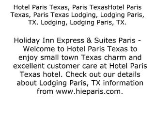 Hotel Paris Texas, Paris TexasHotel Paris Texas, Paris Texas Lodging, Lodging Paris, TX. Lodging, Lodging Paris, TX. Holiday Inn Express & Suites Paris - Welcome to Hotel Paris Texas to enjoy small town Texas charm and excellent customer care at Hotel Paris Texas hotel. Check out our details about Lodging Paris, TX information from www.hieparis.com. 
