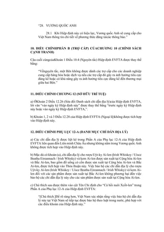 “28. VƯƠNG QUỐC ANH
28.1 Khi Hiệp định này có hiệu lực, Vương quốc Anh sẽ cung cấp cho
Việt Nam thông tin chi tiết về phương thức đăng tảicác thông báo.”
10. ĐIỀU CHỈNHPHẦN B (TRỢ CẤP) CỦACHƯƠNG 10 (CHÍNH SÁCH
CẠNH TRANH)
Câu cuối cùngcủaKhoản 1 Điều 10.4 (Nguyên tắc) Hiệp định EVFTA được thay thế
bằng:
“Vềnguyên tắc, một Bên không được dành các trợ cấp cho các doanh nghiệp
cung cấp hàng hóa hoặc dịch vụ nếu các trợ cấp đó gây ra ảnh hưởng tiêu cực
đáng kể hoặc có khả năng gây ra ảnh hưởng tiêu cực đáng kể đến thương mại
giữa hai Bên.”
11. ĐIỀU CHỈNH CHƯƠNG 12 (SỞ HỮU TRÍ TUỆ)
a) ỞKhoản 2 Điều 12.26 (Sửa đổi Danh sách chỉ dẫn địa lý)của Hiệp định EVFTA,
lời văn “vào ngày ký Hiệp định này” được thay thế bằng “trước ngày ký Hiệp định
này hoặc vào ngày ký Hiệp định EVFTA,”.
b) Khoản 1, 2 và 3 Điều 12.28 của Hiệp định EVFTA (Ngoại lệ)không được tích hợp
vào Hiệp định này.
12. ĐIỀU CHỈNH PHỤ LỤC 12-A (DANH MỤC CHỈ DẪN ĐỊA LÝ)
a) Các chỉ dẫn địa lý được liệt kê trong Phần A của Phụ lục 12-A của Hiệp định
EVFTA liên quan đến Liên minh Châu Âu nhưng không nằm trong Vương quốc Anh
không được tích hợp vào Hiệp định này.
b) Mặc dù có khoản (a), chỉ dẫn địa lý cho rượu Uýt-ky Ai-len (Irish Whiskey / Uisce
Beatha Eireannach / Irish Whisky) và kem Ai-len được sản xuất tại Cộng hòa Ai-len
và Bắc Ai-len, bao gồm đồ uống có cồn được sản xuất tại Cộng hòa Ai-len và Bắc
Ai-len, được tích hợp vào Thỏa thuận này. Việc bảo hộ các chỉ dẫn địa lý cho rượu
Uýt-ky Ai-len (Irish Whiskey / Uisce Beatha Eireannach / Irish Whisky) và kem Ai-
len đối với các sản phẩm được sản xuất tại Bắc Ai-len không phương hại đến việc
bảo hộ các chỉ dẫn địa lý này cho các sản phẩm được sản xuất tại Cộng hòa Ai-len.
c) Chú thích sau được thêm vào cột Tên Chỉ định cho “Cá hồi nuôi Xcốt-len” trong
Phần A của Phụ lục 12-A của Hiệp định EVFTA:
“[Chú thích.]Để rõ ràng hơn, Việt Nam xác nhận rằng việc bảo hộ chỉ dẫn địa
lý này tại Việt Nam sẽ tiếp tục được bảo hộ theo luật trong nước, phù hợp với
các điều khoản của Hiệp định này.”
 