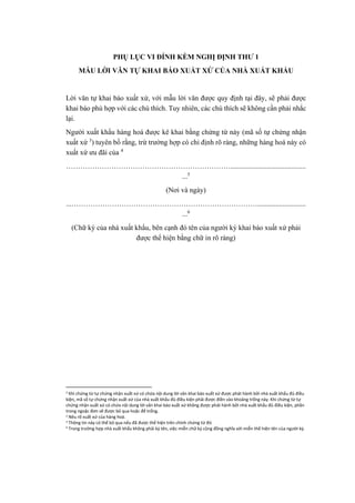 PHỤ LỤC VI ĐÍNH KÈM NGHỊ ĐỊNH THƯ 1
MẪU LỜI VĂN TỰ KHAI BÁO XUẤT XỨ CỦA NHÀ XUẤT KHẨU
Lời văn tự khai báo xuất xứ, với mẫu lời văn được quy định tại đây, sẽ phải được
khai báo phù hợp với các chú thích. Tuy nhiên, các chú thích sẽ không cần phải nhắc
lại.
Người xuất khẩu hàng hoá được kê khai bằng chứng từ này (mã số tự chứng nhận
xuất xứ 3
) tuyên bố rằng, trừ trường hợp có chỉ định rõ ràng, những hàng hoá này có
xuất xứ ưu đãi của 4
……………………………………………………………..........................................
...5
(Nơi và ngày)
...……………………………………………………………………...........................
...6
(Chữ ký của nhà xuất khẩu, bên cạnh đó tên của người ký khai báo xuất xứ phải
được thể hiện bằng chữ in rõ ràng)
3
Khi chứng từ tự chứng nhận xuất xứ có chứa nội dung lời văn khai báo xuất xứ được phát hành bởi nhà xuất khẩu đủ điều
kiện, mã số tự chứng nhận xuất xứ của nhà xuất khẩu đủ điều kiện phải được điền vào khoảng trống này. Khi chứng từ tự
chứng nhận xuất xứ có chứa nội dung lời văn khai báo xuất xứ không được phát hành bởi nhà xuất khẩu đủ điều kiện, phần
trong ngoặc đơn sẽ được bỏ qua hoặc để trống.
2 Nêu rõ xuất xứ của hàng hoá.
3 Thông tin này có thể bỏ qua nếu đã được thể hiện trên chính chứng từ đó
4 Trong trường hợp nhà xuất khẩu không phải ký tên, việc miễn chữ ký cũng đồng nghĩa với miễn thể hiện tên của người ký.
 