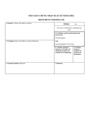 MẪU GIẤY CHỨNG NHẬN XUẤT XỨ HÀNG HÓA
MOVEMENT CERTIFICATE
1.Exporter (Name, full address, country)
EUR.1 No
See notes overleaf before completing this
form.
2. Certificate used in preferential trade
between the
United Kingdom
3.Consignee (Name, full address, country) (Optional) And
Socialist Republic of Viet Nam
4. Country, group of
countries or territory in
which the products are
considered as originating
5. Country,
group of
countries or
territory of
destination
6.Transport details (Optional) 7. Remarks
 