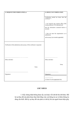 13. REQUEST FOR VERIFICATION, to 14. RESULT OF VERIFICATION
Verification carried out shows that this
certificate (1)
□ was issued by the customs office (UK)
issuing authority (VN) indicated and
that the information contained therein is
accurate.
□ does not meet the requirements as to
authenticity
and accuracy (see remarks appended).
Verification of the authenticity and accuracy of this certificate is requested.
...............................................…………….........
(Place and date)
Stamp
............................................................................
(Signature)
.........................................
(Place and date)
Stamp
............................................
(Signature)
_____________
(1) Insert X in the appropriate box.
CHÚ THÍCH
1. Giấy chứng nhận không được tẩy xoá hoặc viết chữ đè lên chữ khác. Bất
kỳ sự thay đổi nào phải được thực hiện bằng việc xoá thông tin sai và thêm thông tin
đúng cần thiết. Bất kỳ sự thay đổi nào phải có chữ ký tắt của người hoàn thiện giấy
 