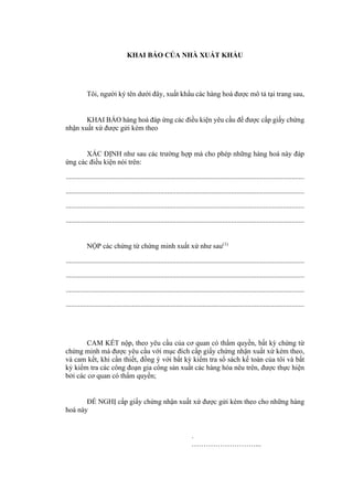 KHAI BÁO CỦA NHÀ XUẤT KHẨU
Tôi, người ký tên dưới đây, xuất khẩu các hàng hoá được mô tả tại trang sau,
KHAI BÁO hàng hoá đáp ứng các điều kiện yêu cầu để được cấp giấy chứng
nhận xuất xứ được gửi kèm theo
XÁC ĐỊNH như sau các trường hợp mà cho phép những hàng hoá này đáp
ứng các điều kiện nói trên:
......................................................................................................................................
......................................................................................................................................
......................................................................................................................................
......................................................................................................................................
NỘP các chứng từ chứng minh xuất xứ như sau(1)
......................................................................................................................................
......................................................................................................................................
......................................................................................................................................
......................................................................................................................................
CAM KẾT nộp, theo yêu cầu của cơ quan có thẩm quyền, bất kỳ chứng từ
chứng minh mà được yêu cầu với mục đích cấp giấy chứng nhận xuất xứ kèm theo,
và cam kết, khi cần thiết, đồng ý với bất kỳ kiểm tra sổ sách kế toán của tôi và bất
kỳ kiểm tra các công đoạn gia công sản xuất các hàng hóa nêu trên, được thực hiện
bởi các cơ quan có thẩm quyền;
ĐỀ NGHỊ cấp giấy chứng nhận xuất xứ được gửi kèm theo cho những hàng
hoá này
.
………………………...
 