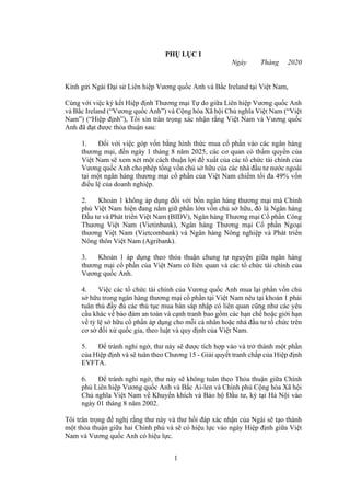1
PHỤ LỤC I
Ngày Tháng 2020
Kính gửi Ngài Đại sứ Liên hiệp Vương quốc Anh và Bắc Ireland tại Việt Nam,
Cùng với việc ký kết Hiệp định Thương mại Tự do giữa Liên hiệp Vương quốc Anh
và Bắc Ireland (“Vương quốc Anh”) và Cộng hòa Xã hội Chủ nghĩa Việt Nam (“Việt
Nam”) (“Hiệp định”), Tôi xin trân trọng xác nhận rằng Việt Nam và Vương quốc
Anh đã đạt được thỏa thuận sau:
1. Đối với việc góp vốn bằng hình thức mua cổ phần vào các ngân hàng
thương mại, đến ngày 1 tháng 8 năm 2025, các cơ quan có thẩm quyền của
Việt Nam sẽ xem xét một cách thuận lợi đề xuất của các tổ chức tài chính của
Vương quốc Anh cho phép tổng vốn chủ sở hữu của các nhà đầu tư nước ngoài
tại một ngân hàng thương mại cổ phần của Việt Nam chiếm tối đa 49% vốn
điều lệ của doanh nghiệp.
2. Khoản 1 không áp dụng đối với bốn ngân hàng thương mại mà Chính
phủ Việt Nam hiện đang nắm giữ phần lớn vốn chủ sở hữu, đó là Ngân hàng
Đầu tư và Phát triển Việt Nam (BIDV), Ngân hàng Thương mại Cổ phần Công
Thương Việt Nam (Vietinbank), Ngân hàng Thương mại Cổ phần Ngoại
thương Việt Nam (Vietcombank) và Ngân hàng Nông nghiệp và Phát triển
Nông thôn Việt Nam (Agribank).
3. Khoản 1 áp dụng theo thỏa thuận chung tự nguyện giữa ngân hàng
thương mại cổ phần của Việt Nam có liên quan và các tổ chức tài chính của
Vương quốc Anh.
4. Việc các tổ chức tài chính của Vương quốc Anh mua lại phần vốn chủ
sở hữu trong ngân hàng thương mại cổ phần tại Việt Nam nêu tại khoản 1 phải
tuân thủ đầy đủ các thủ tục mua bán sáp nhập có liên quan cũng như các yêu
cầu khác về bảo đảm an toàn và cạnh tranh bao gồm các hạn chế hoặc giới hạn
về tỷ lệ sở hữu cổ phần áp dụng cho mỗi cá nhân hoặc nhà đầu tư tổ chức trên
cơ sở đối xử quốc gia, theo luật và quy định của Việt Nam.
5. Để tránh nghi ngờ, thư này sẽ được tích hợp vào và trở thành một phần
của Hiệp định và sẽ tuân theo Chương 15 - Giải quyết tranh chấp của Hiệp định
EVFTA.
6. Để tránh nghi ngờ, thư này sẽ không tuân theo Thỏa thuận giữa Chính
phủ Liên hiệp Vương quốc Anh và Bắc Ai-len và Chính phủ Cộng hòa Xã hội
Chủ nghĩa Việt Nam về Khuyến khích và Bảo hộ Đầu tư, ký tại Hà Nội vào
ngày 01 tháng 8 năm 2002.
Tôi trân trọng đề nghị rằng thư này và thư hồi đáp xác nhận của Ngài sẽ tạo thành
một thỏa thuận giữa hai Chính phủ và sẽ có hiệu lực vào ngày Hiệp định giữa Việt
Nam và Vương quốc Anh có hiệu lực.
 