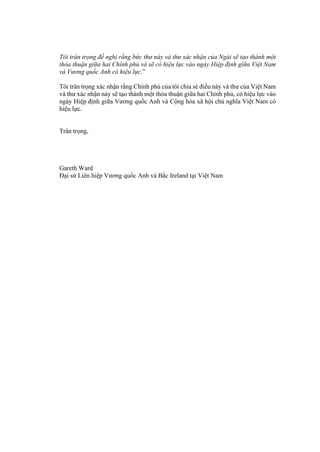 Tôi trân trọng đề nghị rằng bức thư này và thư xác nhận của Ngài sẽ tạo thành một
thỏa thuận giữa hai Chính phủ và sẽ có hiệu lực vào ngày Hiệp định giữa Việt Nam
và Vương quốc Anh có hiệu lực.”
Tôi trân trọng xác nhận rằng Chính phủ của tôi chia sẻ điều này và thư của Việt Nam
và thư xác nhận này sẽ tạo thành một thỏa thuận giữa hai Chính phủ, có hiệu lực vào
ngày Hiệp định giữa Vương quốc Anh và Cộng hòa xã hội chủ nghĩa Việt Nam có
hiệu lực.
Trân trọng,
Gareth Ward
Đại sứ Liên hiệp Vương quốc Anh và Bắc Ireland tại Việt Nam
 