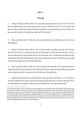 9
ĐIỀU 3
Cộng gộp
1. Không xét đến quy định tại Điều 2 (Các quy định chung), hàng hóa được coi là có xuất xứ tại
Bên xuất khẩu khi được sản xuất từ nguyên liệu có xuất xứ tại Bên kia hoặc EU, với điều kiện công
đoạn gia công, chế biến được thực hiện tại Nước xuất khẩu vượt quá công đoạn gia công, chế biến đơn
giản quy định tại Điều 6 (Công đoạn gia công, chế biến đơn giản).2
2. Theo quy định tại khoản 1 Điều này, xuất xứ nguyên liệu được xác định theo quy tắc xuất xứ của
Hiệp định này.
3. Không xét đến quy định tại Điều 2 (Các quy định chung), công đoạn gia công, chế biến được
thực hiện tại EU được coi như được thực hiện tại Vương quốc Anh khi hàng hóa thu được ở EU trải
qua các công đoạn gia công, chế biến tiếp theo tại Vương quốc Anh, với điều kiện công đoạn gia công,
chế biến được thực hiện tại Vương quốc Anh vượt quá công đoạn gia công, chế biến đơn giản quy định
tại Điều 6 (Công đoạn gia công, chế biến đơn giản).
4. Theo quy định tại khoản 1 Điều này, xuất xứ nguyên liệu xuất khẩu từ EU sang một Bên để sử
dụng trong quá trình gia công hoặc sản xuất tiếp theo cần được chứng minh bằng chứng từ chứng nhận
xuất xứ hàng hóa như đối với nguyên liệu xuất khẩu trực tiếp sang Bên đó.
5. Nguyên tắc cộng gộp xuất xứ liên quan đến EU theo quy định tại các khoản 1, 2, 3 và 4 Điều này
chỉ được áp dụng khi các nước có nguyên liệu tham gia cộng gộp xuất xứ và nước cộng gộp xuất xứ
cho thành phẩm có thỏa thuận về hợp tác hành chính để đảm bảo việc thực hiện Điều này.
2
Các thỏa thuận hợp tác hành chính liên quan đến cộng gộp với EU quy định tại Điều 3 được Ủy ban Hải quan thành lập
theo quy định tại Điều 17.2 (Các Ủy ban chuyên trách) của Hiệp định này bắt đầu rà soát từ năm thứ ba để áp dụng từ năm
thứ tư tiếp sau năm hiệu lực của Hiệp định này. Ủy ban Hải quan, theo kết quả rà soát, tiến hành các thỏa thuận hợp tác
hành chính cần thiết để áp dụng cộng gộp mà không làm giảm bớt lợi ích thương mại giữa hai Bên. Trường hợp Ủy ban Hải
quan không đạt được thống nhất về các thỏa thuận này trong thời hạn nêu trên, các Bên đồng ý từ năm thứ tư kể từ năm
hiệu lực của Hiệp định này, các Bên có quyền thực thi các quy định trong nước đối với quy trình chứng minh xuất xứ liên
quan đến cộng gộp nhằm đáp ứng mục tiêu của Điều này.
 