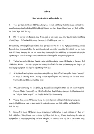 15
ĐIỀU 5
Hàng hóa có xuất xứ không thuần túy
1. Theo quy định tại khoản (b) Điều 2, hàng hóa có xuất xứ không thuần túy được coi là đã trải
qua công đoạn gia công hoặc chế biến đầy đủ khi đáp ứng Quy tắc cụ thể mặt hàng quy định tại Phụ
lục II của Nghị định thư này.
2. Đối với nguyên liệu được sử dụng để sản xuất ra sản phẩm, hàng hóa, Quy tắc cụ thể mặt hàng
nêu tại khoản 1 Điều này chỉ áp dụng cho nguyên liệu không có xuất xứ.
Trong trường hợp sản phẩm có xuất xứ theo quy định tại Phụ lục II của Nghị định thư này, sau đó
được sử dụng làm nguyên liệu cho quá trình sản xuất sản phẩm khác, tiêu chí xuất xứ của sản phẩm
khác đó không áp dụng đối với sản phẩm dùng làm nguyên liệu và không áp dụng đối với nguyên
liệu không có xuất xứ tham gia vào quá trình sản xuất sản phẩm dùng làm nguyên liệu.
3. Trường hợp không đáp ứng Quy tắc cụ thể mặt hàng nêu tại khoản 1 Điều này và theo quy định
tại khoản 4, khoản 5 Điều này, nguyên liệu không có xuất xứ vẫn được phép sử dụng nếu tổng trị giá
hoặc trọng lượng tịnh của nguyên liệu không vượt quá:
(a) 10% giá xuất xưởng hoặc trọng lượng sản phẩm, áp dụng đối với sản phẩm thuộc Chương 2
và thuộc từ Chương 4 đến Chương 24 của Hệ thống Hài hòa, trừ thủy sản chế biến thuộc
Chương 16 của Hệ thống Hài hòa; hoặc
(b) 10% giá xuất xưởng của sản phẩm, áp dụng đối với sản phẩm khác, trừ sản phẩm thuộc từ
Chương 50 đến Chương 63 của Hệ thống Hài hòa thực hiện theo hạn mức linh hoạt quy định
tại Chú giải 6 và Chú giải 7 của Phụ lục I của Nghị định thư này.
4. Việc áp dụng khoản 3 Điều này không cho phép hạn mức về trị giá hoặc trọng lượng của
nguyên liệu không có xuất xứ vượt quá tỷ lệ phần trăm tối đa quy định tại Phụ lục II của Nghị
định thư này.
5. Khoản 3 và khoản 4 Điều này không áp dụng đối với hàng hóa có xuất xứ thuần túy theo quy
định tại Điều 4 (Hàng hóa có xuất xứ thuần túy) Nghị định thư này. Không ảnh hưởng đến việc áp
dụng Điều 6 (Công đoạn gia công, chế biến đơn giản) và khoản 2 Điều 7 (Đơn vị xét xuất xứ hàng
 