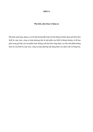 ĐIỀU 8
Phụ kiện, phụ tùng và dụng cụ
Phụ kiện, phụ tùng, dụng cụ và tài liệu hướng dẫn hoặc tài liệu thông tin khác được gửi kèm theo
thiết bị, máy móc, công cụ hoặc phương tiện là một phần của thiết bị thông thường và đã bao
gồm trong giá bán của sản phẩm hoặc không xuất hóa đơn riêng được coi như một phần không
tách rời của thiết bị, máy móc, công cụ hoặc phương tiện đang được xác định xuất xứ hàng hóa.
 