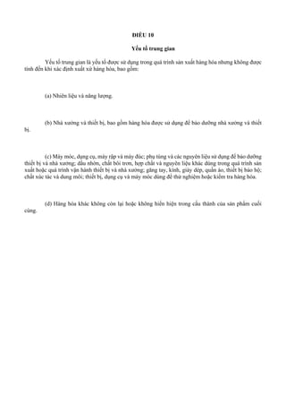 ĐIỀU 10
Yếu tố trung gian
Yếu tố trung gian là yếu tố được sử dụng trong quá trình sản xuất hàng hóa nhưng không được
tính đến khi xác định xuất xứ hàng hóa, bao gồm:
(a) Nhiên liệu và năng lượng.
(b) Nhà xưởng và thiết bị, bao gồm hàng hóa được sử dụng để bảo dưỡng nhà xưởng và thiết
bị.
(c) Máy móc, dụng cụ, máy rập và máy đúc; phụ tùng và các nguyên liệu sử dụng để bảo dưỡng
thiết bị và nhà xưởng; dầu nhờn, chất bôi trơn, hợp chất và nguyên liệu khác dùng trong quá trình sản
xuất hoặc quá trình vận hành thiết bị và nhà xưởng; găng tay, kính, giày dép, quần áo, thiết bị bảo hộ;
chất xúc tác và dung môi; thiết bị, dụng cụ và máy móc dùng để thử nghiệm hoặc kiểm tra hàng hóa.
(d) Hàng hóa khác không còn lại hoặc không hiển hiện trong cấu thành của sản phẩm cuối
cùng.
 