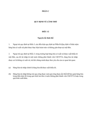 PHẦN C
QUY ĐỊNH VỀ LÃNH THỔ
ĐIỀU 12
Nguyên tắc lãnh thổ
1. Ngoại trừ quy định tại Điều 3, các điều kiện quy định tại Phần B (Quy định về khái niệm
hàng hóa có xuất xứ) phải được thực hiện hoàn toàn và không gián đoạn tại một Bên.
2. Ngoại trừ quy định tại Điều 3, trong trường hợp hàng hóa có xuất xứ được xuất khẩu từ
một Bên, sau đó tái nhập từ một nước không phải thành viên UKVFTA, hàng hóa tái nhập
được coi là không có xuất xứ, trừ khi chứng minh được theo yêu cầu của cơ quan hải quan:
(a) Hàng hóa tái nhập chính là hàng hóa đã được xuất khẩu đi;
(b) Hàng hóa tái nhập không trải qua công đoạn vượt quá công đoạn cần thiết để bảo quản hàng hóa
trong điều kiện tốt trong quá trình lưu kho ở nước không phải thành viên UKVFTA hoặc trong
quá trình xuất khẩu.
 