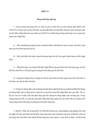 ĐIỀU 14
Hàng triển lãm, hội chợ
1. Trong trường hợp hàng hóa có xuất xứ gửi đi triển lãm tại nước không phải thành viên
UKVFTA và được bán sau khi triển lãm, sau đó nhập khẩu vào một Bên, hàng hóa được hưởng ưu đãi
tại thời điểm nhập khẩu theo quy định của UKVFTA với điều kiện chứng minh được với cơ quan hải
quan nước nhập khẩu:
a) Nhà xuất khẩu gửi hàng hóa đó từ lãnh thổ Bên xuất khẩu tới nước tổ chức triển lãm và đã
tham gia triển lãm hàng hóa tại đó.
b) Nhà xuất khẩu bán hoặc chuyển nhượng hàng hóa đó cho người nhận hàng tại Bên nhập
khẩu.
c) Hàng hóa được vận chuyển đến Bên nhập khẩu trong quá trình triển lãm hoặc ngay sau khi
kết thúc triển lãm và vẫn giữ nguyên trạng như khi được gửi đi triển lãm.
d) Hàng hóa không được sử dụng cho bất kỳ mục đích nào khác ngoài mục đích triển lãm từ
khi được vận chuyển đến triển lãm.
2. Chứng từ chứng nhận xuất xứ hàng hóa phải được phát hành theo quy định tại Phần D (Chứng
từ chứng nhận xuất xứ hàng hóa) và nộp cho cơ quan hải quan Bên nhập khẩu theo quy định. Tên và
địa chỉ của nơi tổ chức triển lãm phải được ghi trên chứng từ chứng nhận xuất xứ hàng hóa. Trong
trường hợp cần thiết, cơ quan hải quan Bên nhập khẩu được phép yêu cầu xuất trình các chứng từ bổ
sung chứng minh tình trạng của hàng hóa khi được trưng bày.
3. Khoản 1 Điều này áp dụng đối với triển lãm thương mại, công nghiệp, nông nghiệp, thủ công
mỹ nghệ, hội chợ, giới thiệu tại địa điểm công cộng hoặc cuộc trưng bày tương tự và không tổ chức tại
cửa hàng hoặc địa điểm kinh doanh để bán hàng hóa nước ngoài vì mục đích cá nhân, với điều kiện
 