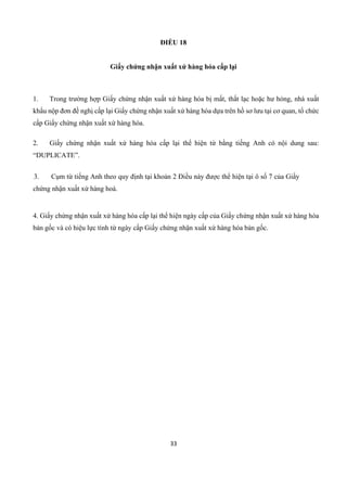 33
ĐIỀU 18
Giấy chứng nhận xuất xứ hàng hóa cấp lại
1. Trong trường hợp Giấy chứng nhận xuất xứ hàng hóa bị mất, thất lạc hoặc hư hỏng, nhà xuất
khẩu nộp đơn đề nghị cấp lại Giấy chứng nhận xuất xứ hàng hóa dựa trên hồ sơ lưu tại cơ quan, tổ chức
cấp Giấy chứng nhận xuất xứ hàng hóa.
2. Giấy chứng nhận xuất xứ hàng hóa cấp lại thể hiện từ bằng tiếng Anh có nội dung sau:
“DUPLICATE”.
3. Cụm từ tiếng Anh theo quy định tại khoản 2 Điều này được thể hiện tại ô số 7 của Giấy
chứng nhận xuất xứ hàng hoá.
4. Giấy chứng nhận xuất xứ hàng hóa cấp lại thể hiện ngày cấp của Giấy chứng nhận xuất xứ hàng hóa
bản gốc và có hiệu lực tính từ ngày cấp Giấy chứng nhận xuất xứ hàng hóa bản gốc.
 