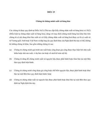 ĐIỀU 25
Chứng từ chứng minh xuất xứ hàng hóa
Các chứng từ được quy định tại Điều 16(3) (Thủ tục cấp Giấy chứng nhận xuất xứ hàng hóa) và 19(2)
(Điều kiện tự chứng nhận xuất xứ hàng hóa), dùng với mục đích chứng minh hàng hoá khai báo trên
chứng từ có nội dung khai báo xuất xứ và Giấy chứng nhận xuất xứ hàng hoá được coi là có xuất xứ
từ Vương quốc Anh hoặc Việt Nam và đáp ứng các quy định khác của Nghị định thư này có thể, không
kể những chứng từ khác, bao gồm những chứng từ sau:
(a) Chứng từ chứng minh quá trình sản xuất hoặc công đoạn gia công được thực hiện bởi nhà xuất
khẩu hoặc nhà sản xuất, ví dụ báo cáo hoặc sổ sách kế toán nội bộ.
(b) Chứng từ dùng để chứng minh xuất xứ nguyên liệu được phát hành hoặc khai báo tại một Bên
theo quy định hiện hành.
(c) Chứng từ chứng minh công đoạn gia công hoặc chế biến nguyên liệu, được phát hành hoặc khai
báo tại một Bên theo quy định hiện hành; hoặc
(d) Chứng từ chứng nhận xuất xứ nguyên liệu được phát hành hoặc khai báo tại một Bên theo quy
định tại Nghị định thư này.
 