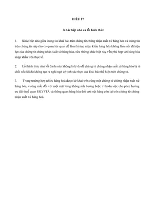 ĐIỀU 27
Khác biệt nhỏ và lỗi hình thức
1. Khác biệt nhỏ giữa thông tin khai báo trên chứng từ chứng nhận xuất xứ hàng hóa và thông tin
trên chứng từ nộp cho cơ quan hải quan để làm thủ tục nhập khẩu hàng hóa không làm mất đi hiệu
lực của chứng từ chứng nhận xuất xứ hàng hóa, nếu những khác biệt này vẫn phù hợp với hàng hóa
nhập khẩu trên thực tế.
2. Lỗi hình thức như lỗi đánh máy không là lý do để chứng từ chứng nhận xuất xứ hàng hóa bị từ
chối nếu lỗi đó không tạo ra nghi ngờ về tính xác thực của khai báo thể hiện trên chứng từ.
3. Trong trường hợp nhiều hàng hoá được kê khai trên cùng một chứng từ chứng nhận xuất xứ
hàng hóa, vướng mắc đối với một mặt hàng không ảnh hưởng hoặc trì hoãn việc cho phép hưởng
ưu đãi thuế quan UKVFTA và thông quan hàng hóa đối với mặt hàng còn lại trên chứng từ chứng
nhận xuất xứ hàng hoá.
 