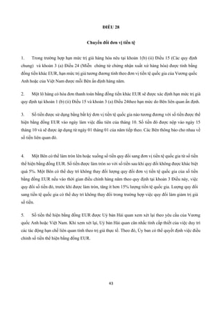 43
ĐIỀU 28
Chuyển đổi đơn vị tiền tệ
1. Trong trường hợp hạn mức trị giá hàng hóa nêu tại khoản 1(b) (ii) Điều 15 (Các quy định
chung) và khoản 3 (a) Điều 24 (Miễn chứng từ chứng nhận xuất xứ hàng hóa) được tính bằng
đồng tiền khác EUR, hạn mức trị giá tương đương tính theo đơn vị tiền tệ quốc gia của Vương quốc
Anh hoặc của Việt Nam được mỗi Bên ấn định hàng năm.
2. Một lô hàng có hóa đơn thanh toán bằng đồng tiền khác EUR sẽ được xác định hạn mức trị giá
quy định tại khoản 1 (b) (ii) Điều 15 và khoản 3 (a) Điều 24theo hạn mức do Bên liên quan ấn định.
3. Số tiền được sử dụng bằng bất kỳ đơn vị tiền tệ quốc gia nào tương đương với số tiền được thể
hiện bằng đồng EUR vào ngày làm việc đầu tiên của tháng 10. Số tiền đó được nộp vào ngày 15
tháng 10 và sẽ được áp dụng từ ngày 01 tháng 01 của năm tiếp theo. Các Bên thông báo cho nhau về
số tiền liên quan đó.
4. Một Bên có thể làm tròn lên hoặc xuống số tiền quy đổi sang đơn vị tiền tệ quốc gia từ số tiền
thể hiện bằng đồng EUR. Số tiền được làm tròn so với số tiền sau khi quy đổi không được khác biệt
quá 5%. Một Bên có thể duy trì không thay đổi lượng quy đổi đơn vị tiền tệ quốc gia của số tiền
bằng đồng EUR nếu vào thời gian điều chỉnh hàng năm theo quy định tại khoản 3 Điều này, việc
quy đổi số tiền đó, trước khi được làm tròn, tăng ít hơn 15% lượng tiền tệ quốc gia. Lượng quy đổi
sang tiền tệ quốc gia có thể duy trì không thay đổi trong trường hợp việc quy đổi làm giảm trị giá
số tiền.
5. Số tiền thể hiện bằng đồng EUR được Uỷ bản Hải quan xem xét lại theo yêu cầu của Vương
quốc Anh hoặc Việt Nam. Khi xem xét lại, Uỷ bản Hải quan cân nhắc tính cấp thiết của việc duy trì
các tác động hạn chế liên quan tính theo trị giá thực tế. Theo đó, Ủy ban có thể quyết định việc điều
chỉnh số tiền thể hiện bằng đồng EUR.
 
