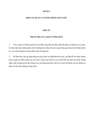 PHẦN E
HỢP TÁC QUẢN LÝ HÀNH CHÍNH NHÀ NƯỚC
ĐIỀU 29
Hợp tác giữa các cơ quan có thẩm quyền
1. Các cơ quan có thẩm quyền của các Bên cung cấp cho nhau mẫu dấu được sử dụng của cơ quan,
tổ chức cấp Giấy chứng nhận xuất xứ hàng hoá và địa chỉ của cơ quan hải quan chịu trách nhiệm kiểm
tra, xác minh chứng từ chứng nhận xuất xứ hàng hóa.
2. Để đảm bảo việc áp dụng đúng các quy định của Nghị định thư này, các Bên hỗ trợ nhau, thông
qua cơ quan có thẩm quyền của các nước, trong việc kiểm tra, xác minh tính xác thực của Giấy chứng
nhận xuất xứ hàng hoá hoặc chứng từ có nội dung khai báo xuất xứ và mức độ chính xác của thông tin
được kê khai trên những chứng từ đó.
 