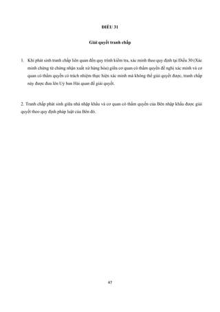 47
ĐIỀU 31
Giải quyết tranh chấp
1. Khi phát sinh tranh chấp liên quan đến quy trình kiểm tra, xác minh theo quy định tại Điều 30 (Xác
minh chứng từ chứng nhận xuất xứ hàng hóa) giữa cơ quan có thẩm quyền đề nghị xác minh và cơ
quan có thẩm quyền có trách nhiệm thực hiện xác minh mà không thể giải quyết được, tranh chấp
này được đưa lên Uỷ ban Hải quan để giải quyết.
2. Tranh chấp phát sinh giữa nhà nhập khẩu và cơ quan có thẩm quyền của Bên nhập khẩu được giải
quyết theo quy định pháp luật của Bên đó.
 