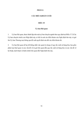 51
PHẦN G
CÁC ĐIỀU KHOẢN CUỐI
ĐIỀU 35
Ủy ban Hải quan
1. Uỷ ban Hải quan, được thành lập như một uỷ ban chuyên ngành theo quy định tại Điều 17.2 (Các
Uỷ ban chuyên trách) của Hiệp định này có thể rà soát các điều khoản của Nghị định thư này và gửi
lên Ủy ban Thương mại thông qua đề xuất quyết định sửa đổi các điều khoản đó.
2. Ủy ban Hải quan nỗ lực để thống nhất việc quản lý chung về quy tắc xuất xứ hàng hóa, bao gồm
phân loại thuế quan và các vấn đề về trị giá liên quan đến quy tắc xuất xứ hàng hóa và các vấn đề về
kỹ thuật, dịch thuật và hành chính liên quan đến Nghị định thư này.
 