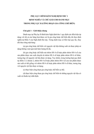 PHỤ LỤC I ĐÍNH KÈM NGHỊ ĐỊNH THƯ 1
ĐỊNH NGHĨA VÀ CHÚ GIẢI CHO DANH MỤC
TRONG PHỤ LỤC II (CÔNG ĐOẠN GIA CÔNG CHẾ BIẾN)
Chú giải 1 – Giới thiệu chung
Danh mục tại Phụ lục II đính kèm Nghị định thư 1 quy định các điều kiện áp
dụng với tất cả các hàng hoá được coi là gia công hoặc chế biến đầy đủ theo định
nghĩa tại Điều 5 của Nghị định thư này. Trong danh mục có bốn loại quy tắc, thay
đổi theo từng mặt hàng:
(a) gia công hoặc chế biến với nguyên vật liệu không xuất xứ được phép sử
dụng không vượt quá một hàm lượng tối đa;
(b) gia công hoặc chế biến mà nhóm HS 4 số hoặc phân nhóm HS 6 số của
sản phẩm được sản xuất chuyển từ nhóm HS 4 số hoặc phân nhóm HS 6 số khác,
tương ứng với nguyên vật liệu được sử dụng. Tuy nhiên, trong trường hợp quy định
tại điểm 3.3, khoản 2, nhóm HS 4 số hoặc phân nhóm HS 6 số của sản phẩm được
sản xuất có thể giống với nhóm HS 4 số hoặc phân nhóm HS 6 số khác, tương ứng
với nguyên vật liệu được sử dụng;
(c) thực hiện công đoạn gia công hoặc chế biến cụ thể;
(d) thực hiện công đoạn gia công hoặc chế biến từ những nguyên vật liệu có
xuất xứ thuần tuý nhất định.
 
