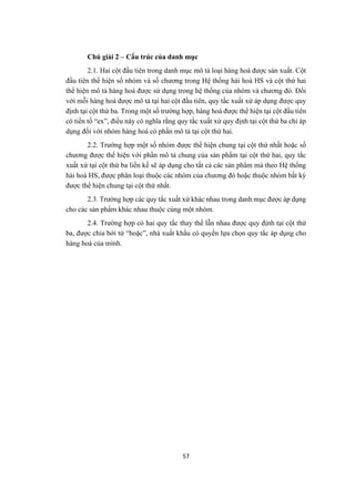 57
Chú giải 2 – Cấu trúc của danh mục
2.1. Hai cột đầu tiên trong danh mục mô tả loại hàng hoá được sản xuất. Cột
đầu tiên thể hiện số nhóm và số chương trong Hệ thống hài hoà HS và cột thứ hai
thể hiện mô tả hàng hoá được sử dụng trong hệ thống của nhóm và chương đó. Đối
với mỗi hàng hoá được mô tả tại hai cột đầu tiên, quy tắc xuất xứ áp dụng được quy
định tại cột thứ ba. Trong một số trường hợp, hàng hoá được thể hiện tại cột đầu tiên
có tiền tố “ex”, điều này có nghĩa rằng quy tắc xuất xứ quy định tại cột thứ ba chỉ áp
dụng đối với nhóm hàng hoá có phần mô tả tại cột thứ hai.
2.2. Trường hợp một số nhóm được thể hiện chung tại cột thứ nhất hoặc số
chương được thể hiện với phần mô tả chung của sản phẩm tại cột thứ hai, quy tắc
xuất xứ tại cột thứ ba liền kề sẽ áp dụng cho tất cả các sản phẩm mà theo Hệ thống
hài hoà HS, được phân loại thuộc các nhóm của chương đó hoặc thuộc nhóm bất kỳ
được thể hiện chung tại cột thứ nhất.
2.3. Trường hợp các quy tắc xuất xứ khác nhau trong danh mục được áp dụng
cho các sản phẩm khác nhau thuộc cùng một nhóm.
2.4. Trường hợp có hai quy tắc thay thế lẫn nhau được quy định tại cột thứ
ba, được chia bởi từ “hoặc”, nhà xuất khẩu có quyền lựa chọn quy tắc áp dụng cho
hàng hoá của mình.
 