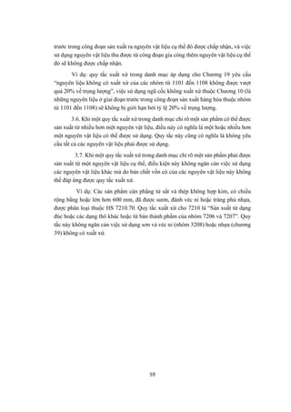 59
trước trong công đoạn sản xuất ra nguyên vật liệu cụ thể đó được chấp nhận, và việc
sử dụng nguyên vật liệu thu được từ công đoạn gia công thêm nguyên vật liệu cụ thể
đó sẽ không được chấp nhận.
Ví dụ: quy tắc xuất xứ trong danh mục áp dụng cho Chương 19 yêu cầu
“nguyên liệu không có xuất xứ của các nhóm từ 1101 đến 1108 không được vượt
quá 20% về trọng lượng”, việc sử dụng ngũ cốc không xuất xứ thuộc Chương 10 (là
những nguyên liệu ở giai đoạn trước trong công đoạn sản xuất hàng hóa thuộc nhóm
từ 1101 đến 1108) sẽ không bị giới hạn bởi tỷ lệ 20% về trọng lượng.
3.6. Khi một quy tắc xuất xứ trong danh mục chỉ rõ một sản phẩm có thể được
sản xuất từ nhiều hơn một nguyên vật liệu, điều này có nghĩa là một hoặc nhiều hơn
một nguyên vật liệu có thể được sử dụng. Quy tắc này cũng có nghĩa là không yêu
cầu tất cả các nguyên vật liệu phải được sử dụng.
3.7. Khi một quy tắc xuất xứ trong danh mục chỉ rõ một sản phẩm phải được
sản xuất từ một nguyên vật liệu cụ thể, điều kiện này không ngăn cản việc sử dụng
các nguyên vật liệu khác mà do bản chất vốn có của các nguyên vật liệu này không
thể đáp ứng được quy tắc xuất xứ.
Ví dụ: Các sản phẩm cán phẳng từ sắt và thép không hợp kim, có chiều
rộng bằng hoặc lớn hơn 600 mm, đã được sươn, đánh véc ni hoặc tráng phủ nhựa,
được phân loại thuộc HS 7210.70. Quy tắc xuất xứ cho 7210 là “Sản xuất từ dạng
đúc hoặc các dạng thô khác hoặc từ bán thành phẩm của nhóm 7206 và 7207”. Quy
tắc này không ngăn cản việc sử dụng sơn và véc ni (nhóm 3208) hoặc nhựa (chương
39) không có xuất xứ.
 