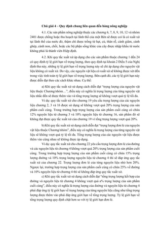 Chú giải 4 – Quy định chung liên quan đến hàng nông nghiệp
4.1. Các sản phẩm nông nghiệp thuộc các chương 6, 7, 8, 9, 10, 12 và nhóm
2401 được chồng hoặc thu hoạch tại lãnh thổ của một Bên sẽ được coi là có xuất xứ
tại lãnh thổ của nước đó, thậm chí được trồng từ hạt, củ, thân rễ, cành giâm, cành
ghép, cành non, chồi, hoặc các bộ phận sống khác của cây được nhập khẩu từ nước
không phải là thành viên Hiệp định.
4.2. Khi quy tắc xuất xứ áp dụng cho các sản phẩm thuộc chương 1 đến 24
có quy định tỷ lệ giới hạn về trọng lượng, theo quy định tại khoản 2 Điều 5 của Nghị
định thư này, những tỷ lệ giới hạn về trọng lượng này sẽ chỉ áp dụng cho nguyên vật
liệu không có xuất xứ. Do vậy, các nguyên vật liệu có xuất xứ sẽ không được xét đến
trong việc tính toán tỷ lệ giới hạn về trọng lượng. Bên cạnh đó, các tỷ lệ giới hạn này
được diễn đạt theo các cách khác nhau. Cụ thể:
a) Khi quy tắc xuất xứ sử dụng cách diễn đạt “trọng lượng của nguyên vật
liệu thuộc Chương/nhóm…”, điều này có nghĩa là trọng lượng của từng nguyên vật
liệu nhắc đến sẽ được thêm vào và tổng trọng lượng sẽ không vượt quá tỷ lệ tối đa.
Ví dụ: quy tắc xuất xứ cho chương 19 yêu cầu trọng lượng của các nguyên
liệu chương 2, 3 và 16 được sử dụng sẽ không vượt quá 20% trọng lượng của sản
phẩm cuối cùng. Trong trường hợp trọng lượng của sản phẩm cuối cùng có chứa
12% nguyên liệu từ chương 3 và 10% nguyên liệu từ chương 16, sản phẩm đó sẽ
không đạt được quy tắc xuất xứ của chương 19 vì tổng trọng lượng vượt quá 20%.
b) Khi quy tắc xuất xứ sử dụng cách diễn đạt “trọng lượng đơn lẻ của nguyên
vật liệu thuộc Chương/nhóm”, điều này có nghĩa là trọng lượng của từng nguyên vật
liệu sẽ không vượt quá tỷ lệ tối đa. Tổng trọng lượng của các nguyên vật liệu được
thêm vào cùng nhau sẽ không được áp dụng.
Ví dụ: quy tắc xuất xứ cho chương 22 yêu cầu trọng lượng đơn lẻ của đường
và các nguyên liệu từ chương 4 không vượt quá 20% trọng lượng của sản phẩm cuối
cùng. Trong trường hợp trọng lượng của sản phẩm cuối cùng có chứa 15% trọng
lượng đường và 10% trọng lượng nguyên liệu từ chương 4 thì sẽ đáp ứng quy tắc
xuất xứ của chương 22. Trọng lượng đơn lẻ của từng nguyên liệu nhỏ hơn 20%.
Ngược lại, trường hợp trọng lượng của sản phẩm cuối cùng có chứa 25% về đường
và 10% nguyên liệu từ chương 4 thì sẽ không đáp ứng quy tắc xuất xứ.
c) Khi quy tắc xuất xứ sử dụng cách diễn đạt “tổng trọng lượng kết hợp của
đường và nguyên liệu từ chương 4 không vượt quá a% trọng lượng của sản phẩm
cuối cùng”, điều này có nghĩa là trọng lượng của đường và nguyên liệu từ chương 4
phải đáp ứng tỷ lệ giới hạn về trọng lượng của từng nguyên liệu cũng như tổng trọng
lượng được thêm vào phải đáp ứng giới hạn về tổng trọng lượng. Tỷ lệ giới hạn về
tổng trọng lượng quy định chặt hơn so với tỷ lệ giới hạn đơn lẻ.
 