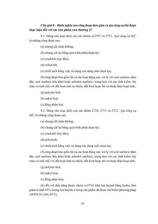67
Chú giải 8 – Định nghĩa của công đoạn đơn giản và gia công cụ thể được
thực hiện đối với các sản phẩm của chương 27
8.1. Dùng cho mục đích của các nhóm ex2707 và 2713, “gia công cụ thể”
là những công đoạn sau:
(a) chưng cất chân không;
(b) chưng cất lại bằng quá trình phân đoạn kỹ;
(c) crackinh (lọc dầu);
(d) refominh;
(e) chiết tách bằng việc sử dụng các dung môi chọn lọc;
(f) công đoạn bao gồm tất cả các hoạt động sau: xử lý với axit sunfuric đậm
đặc, axit sunfuric bốc khói hoặc anhidrit sunfuric; trung hoà với các chất kiềm; tẩy
màu và tinh chế với đất hoạt tính tự nhiên, đất kích hoạt, bô xít hoặc than hoạt tính;
(g) polyme hoá;
(h) ankyl hoá;
(i) đồng phân hoá.
8.2. Dùng cho mục đích của các nhóm 2710, 2711 và 2712, “gia công cụ
thể” là những công đoạn sau:
(a) chưng cất chân không;
(b) chưng cất lại bằng quá trình phân đoạn kỹ;
(c) crackinh (lọc dầu);
(d) refominh;
(e) chiết tách bằng việc sử dụng các dung môi chọn lọc;
(f) công đoạn bao gồm tất cả các hoạt động sau: xử lý với axit sunfuric đậm
đặc, axit sunfuric bốc khói hoặc anhidrit sunfuric; trung hoà với các chất kiềm; tẩy
màu và tinh chế với đất hoạt tính tự nhiên, đất kích hoạt, bô xít hoặc than hoạt tính;
(g) polyme hoá;
(h) ankyl hoá;
(i) đồng phân hoá;
(k) đối với dầu nặng thuộc nhóm ex2710, khử lưu huỳnh bằng hydro, làm
giảm ít nhất 85% lượng lưu huỳnh ở trong sản phẩm đã được chế biến (phương pháp
ASTM D 1266-59 T);
 