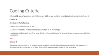 Cooling Criteria
Infants ≥36 weeks’ gestation with HIE who are ≤6 h of age and who meet both treatment criteria A and B:
Criteria A
Any two of the following:
- Apgar score <5 at 10 min of age.
- Continued need for ventilation and resuscitation at 10 min of age.
- Metabolic acidosis with pH <7 or base deficit >16 mmol/L in cord or arterial blood gases measured within
1 h of birth.
AND
Criteria B
Moderate (Sarnat stage II) or severe (Sarnat stage III) encephalopathy demonstrated by the presence of
seizures or at least one sign in at least three of the six categories shown in the next table.
 
