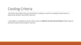 Cooling Criteria
All Infants who fulfill criteria A should then undergo a careful neurological examination to
determine whether they fulfill criteria B.
- If possible, it is helpful to assess infants with an aEEG for at least 20 min before 5.5 h of age to
document abnormal tracings or seizures
 
