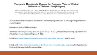 To evaluate whether therapeutic hypothermia alters the prognostic value of clinical grading of neonatal
encephalopathy
Multicenter study of 234 term infants
Treatment did not significantly affect HIE grade at day 4 (P 0.17, analysis of covariance), adjusted for the
effect of pre-randomization HIE grade (P .001).
Infants with moderate encephalopathy post cooling have mixed outcome ( good vs poor)
Infants with moderate encephalopathy on day 4 may have a more favorable prognosis after hypothermia
treatment than expected after standard care
 