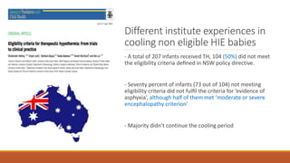 Different institute experiences in
cooling non eligible HIE babies
- A total of 207 infants received TH, 104 (50%) did not meet
the eligibility criteria deﬁned in NSW policy directive.
- Seventy percent of infants (73 out of 104) not meeting
eligibility criteria did not fulﬁl the criteria for ‘evidence of
asphyxia’, although half of them met ‘moderate or severe
encephalopathy criterion’
- Majority didn’t continue the cooling period
 