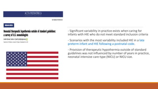 - Signiﬁcant variability in practice exists when caring for
infants with HIE who do not meet standard inclusion criteria
- Scenarios with the most variability included HIE in a late
preterm infant and HIE following a postnatal code.
- Provision of therapeutic hypothermia outside of standard
guidelines was not inﬂuenced by number of years in practice,
neonatal intensive care type (NICU) or NICU size.
 