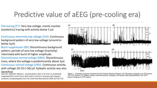 Predictive value of aEEG (pre-cooling era)
Toet MC, Hellström-Westas L, Groenendaal F, Eken P, de Vries LS: Amplitude
integrated EEG 3 and 6 hours after birth in full term neonates with hypoxic-
ischaemic encephalopathy. Arch Dis Child Fetal Neonatal Ed 1999; 81:F19–F23.
Flat tracing (FT): Very low voltage, mainly inactive
(isoelectric) tracing with activity below 5 µV.
Continuous extremely low voltage (CLV): Continuous
background pattern of very low voltage (around or
below 5µV).
Burst–suppression (BS): Discontinuous background
pattern; periods of very low voltage (inactivity)
intermixed with burst of higher amplitude.
Discontinuous normal voltage (DNV): Discontinuous
trace, where the voltage is predominantly above 5µV.
Continuous normal voltage (CNV): Continuous activity
with voltage 10–25 (–50) µV. Epileptic activity was also
identified.
 