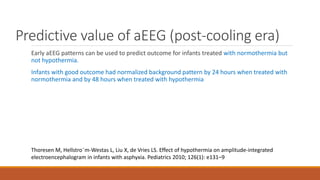 Predictive value of aEEG (post-cooling era)
Early aEEG patterns can be used to predict outcome for infants treated with normothermia but
not hypothermia.
Infants with good outcome had normalized background pattern by 24 hours when treated with
normothermia and by 48 hours when treated with hypothermia
Thoresen M, Hellstro¨m-Westas L, Liu X, de Vries LS. Effect of hypothermia on amplitude-integrated
electroencephalogram in infants with asphyxia. Pediatrics 2010; 126(1): e131–9
 