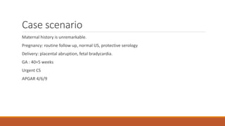 Case scenario
Maternal history is unremarkable.
Pregnancy: routine follow up, normal US, protective serology
Delivery: placental abruption, fetal bradycardia.
GA : 40+5 weeks
Urgent CS
APGAR 4/6/9
 