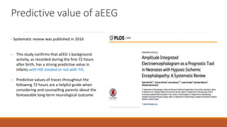 Predictive value of aEEG
- Systematic review was published in 2016
- This study confirms that aEEG´s background
activity, as recorded during the first 72 hours
after birth, has a strong predictive value in
infants with HIE treated or not with TH.
- Predictive values of traces throughout the
following 72 hours are a helpful guide when
considering and counselling parents about the
foreseeable long-term neurological outcome
 