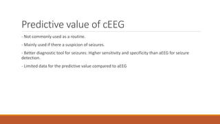 Predictive value of cEEG
- Not commonly used as a routine.
- Mainly used if there a suspicion of seizures.
- Better diagnostic tool for seizures: Higher sensitivity and specificity than aEEG for seizure
detection.
- Limited data for the predictive value compared to aEEG
 
