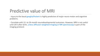 Predictive value of MRI
- Injury to the basal ganglia/thalami is highly predictive of major neuro-motor and cognitive
problems.
- Correlate with 12- to 24-month neurodevelopmental outcomes. However, MRI is not useful
until 24 h after birth, unless diffusion-weighted imaging or MR spectroscopy is part of the
imaging protocol.
 