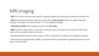 MRI imaging
- MRI is the most sensitive and specific imaging modality for evaluating suspected neonatal HIE
- DWI demonstrate cytotoxic edema in acute phase (10-12 days) before the signal intensity
changes are evident on conventional T1- or T2-weighted images.
- Limitation of DWI: false negative result in the first 24hr.
- MRS: first 24 h after birth in a full-term neonate is very sensitive to the severity of HIE brain
injury and can predict adverse outcome.
- Elevated lactate/creatine ratio on day 1 of life is a predictor of adverse neurological outcome
- Decreased N-acetylaspartate (NAA), increased choline and glutamine-glutamate peaks are also
seen in neonatal HIE.
 