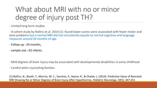 What about MRI with no or minor
degree of injury post TH?
- Limited long term studies
- A cohort study by Rollins et.al. 2014 (1): found lower scores were associated with fewer motor and
tone problems but a normal MRI did not consistently equate to normal cognitive and language
measures around 24 months of age.
- Follow up : 24 months,
- sample size : 62 infants.
- Mild degrees of brain injury may be associated with developmental disabilities in early childhood
- Careful when counseling families
(1) Rollins, N., Booth, T., Morriss, M. C., Sanchez, P., Heyne, R., & Chalak, L. (2014). Predictive Value of Neonatal
MRI Showing No or Minor Degrees of Brain Injury After Hypothermia. Pediatric Neurology, 50(5), 447-451
 