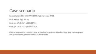 Case scenario
Resuscitation: HR>100, PPV >CPAP, had increased WOB
Birth weight (kg): 2.8 kg
Cord gas UA: 6.96/---/109/23/-14
Cord gas UV: 7.14/---/62/20/-10.6
Clinical progression: noted to have irritability, hypertonia. Good sucking, gag, palmer grasp,
and partial moro, presence of DTR. No seizures.
 