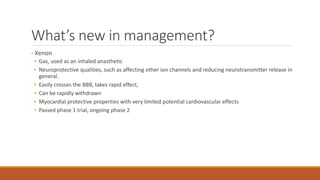 What’s new in management?
- Xenon
• Gas, used as an inhaled anasthetic
• Neuroprotective qualities, such as affecting other ion channels and reducing neurotransmitter release in
general.
• Easily crosses the BBB, takes rapid effect,
• Can be rapidly withdrawn
• Myocardial protective properties with very limited potential cardiovascular effects
• Passed phase 1 trial, ongoing phase 2
 