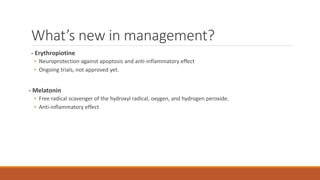 What’s new in management?
- Erythropiotine
• Neuroprotection against apoptosis and anti-inflammatory effect
• Ongoing trials, not approved yet.
- Melatonin
• Free radical scavenger of the hydroxyl radical, oxygen, and hydrogen peroxide.
• Anti-inflammatory effect
 