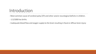 Introduction
- Most common cause of cerebral palsy (CP) and other severe neurological deficits in children.
- 1.5/1000 live births
- Inadequate blood flow and oxygen supply to the brain resulting in focal or diffuse brain injury
 
